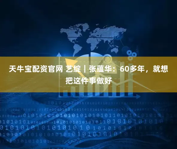 天牛宝配资官网 艺绽｜张蕴华：60多年，就想把这件事做好