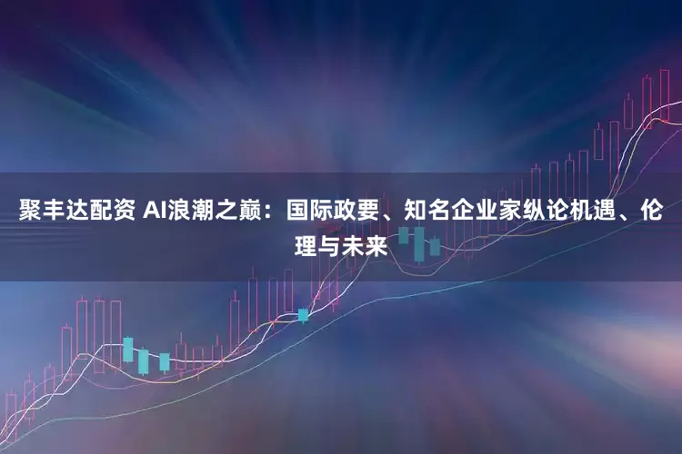 聚丰达配资 AI浪潮之巅：国际政要、知名企业家纵论机遇、伦理与未来