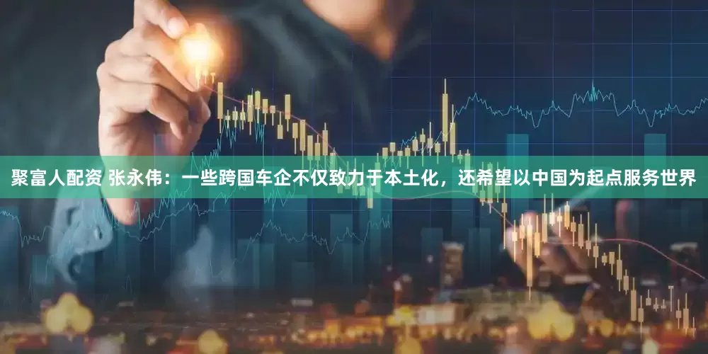 聚富人配资 张永伟：一些跨国车企不仅致力于本土化，还希望以中国为起点服务世界