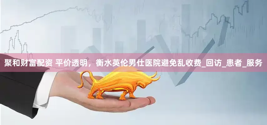 聚和财富配资 平价透明，衡水英伦男仕医院避免乱收费_回访_患者_服务