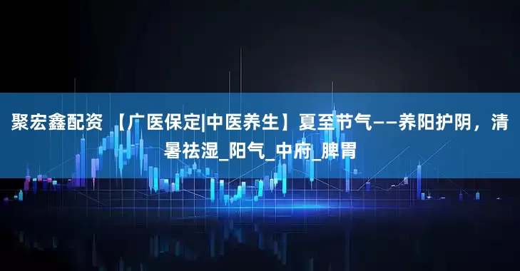 聚宏鑫配资 【广医保定|中医养生】夏至节气——养阳护阴，清暑祛湿_阳气_中府_脾胃