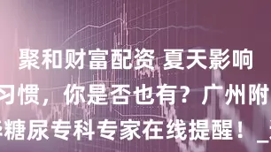 聚和财富配资 夏天影响血糖的3个习惯，你是否也有？广州附华糖尿专科专家在线提醒！_运动_患者_气温