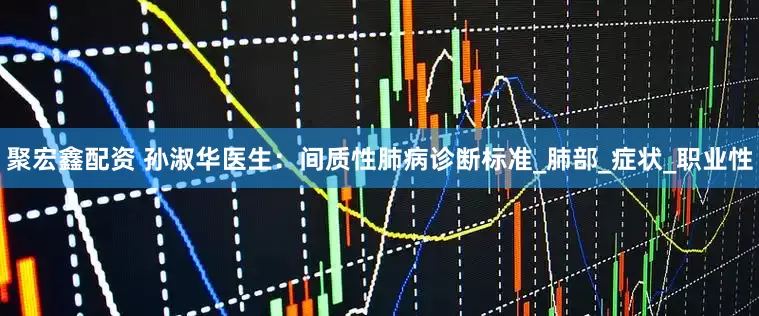 聚宏鑫配资 孙淑华医生：间质性肺病诊断标准_肺部_症状_职业性