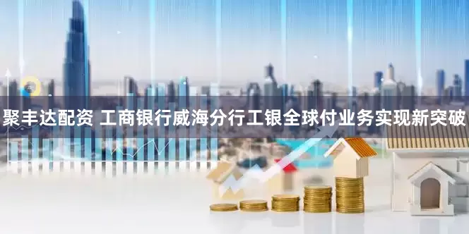 聚丰达配资 工商银行威海分行工银全球付业务实现新突破