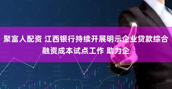 聚富人配资 江西银行持续开展明示企业贷款综合融资成本试点工作 助力企