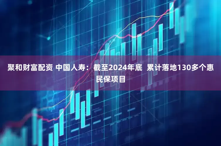 聚和财富配资 中国人寿：截至2024年底  累计落地130多个惠民保项目