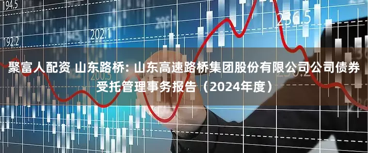 聚富人配资 山东路桥: 山东高速路桥集团股份有限公司公司债券受托管理事务报告（2024年度）