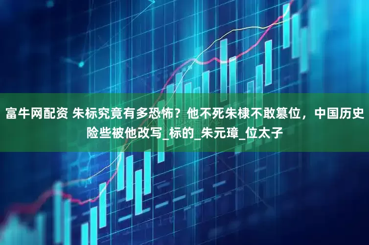 富牛网配资 朱标究竟有多恐怖？他不死朱棣不敢篡位，中国历史险些被他改写_标的_朱元璋_位太子