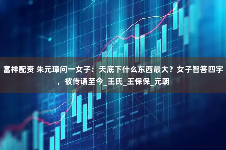 富祥配资 朱元璋问一女子：天底下什么东西最大？女子智答四字，被传诵至今_王氏_王保保_元朝