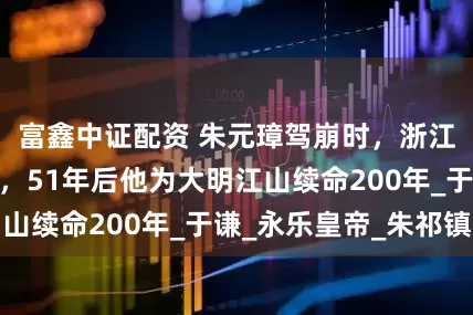 富鑫中证配资 朱元璋驾崩时，浙江诞生了一男婴，51年后他为大明江山续命200年_于谦_永乐皇帝_朱祁镇