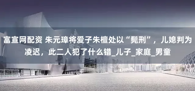 富宣网配资 朱元璋将爱子朱檀处以“髡刑”，儿媳判为凌迟，此二人犯了什么错_儿子_家庭_男童