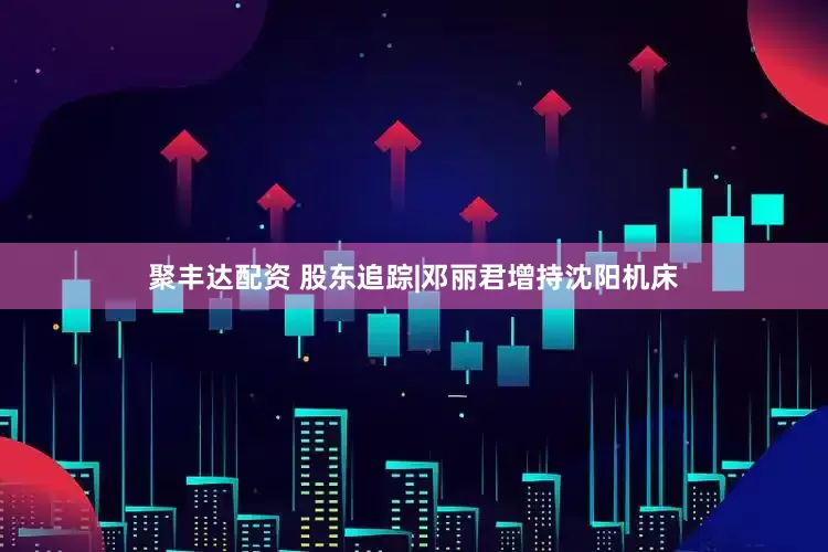 聚丰达配资 股东追踪|邓丽君增持沈阳机床
