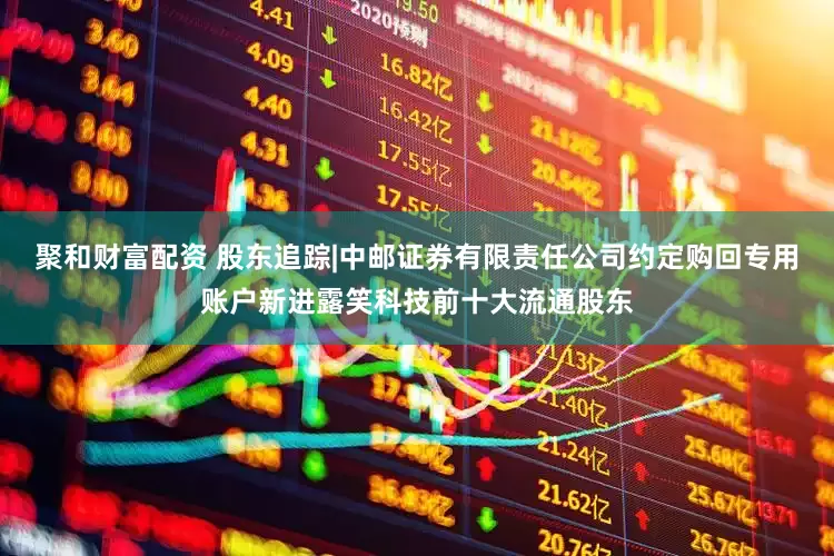 聚和财富配资 股东追踪|中邮证券有限责任公司约定购回专用账户新进露笑科技前十大流通股东