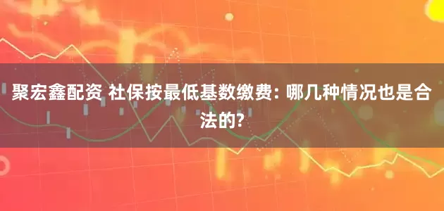 聚宏鑫配资 社保按最低基数缴费: 哪几种情况也是合法的?