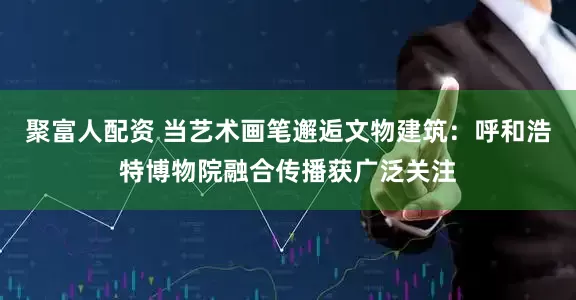 聚富人配资 当艺术画笔邂逅文物建筑：呼和浩特博物院融合传播获广泛关注