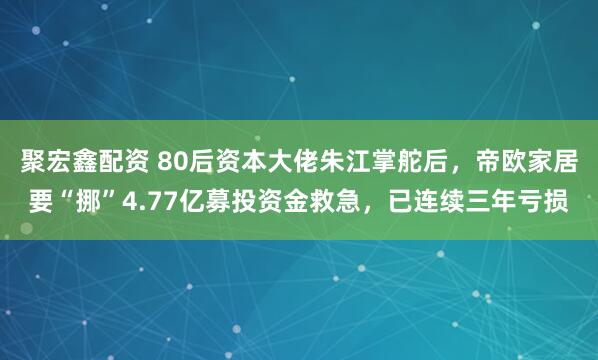 聚宏鑫配资 80后资本大佬朱江掌舵后，帝欧家居要“挪”4.77亿募投资金救急，已连续三年亏损