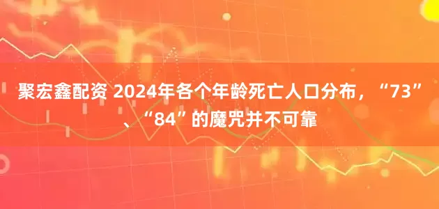 聚宏鑫配资 2024年各个年龄死亡人口分布，“73”、“84”的魔咒并不可靠