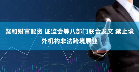 聚和财富配资 证监会等八部门联合发文 禁止境外机构非法跨境展业